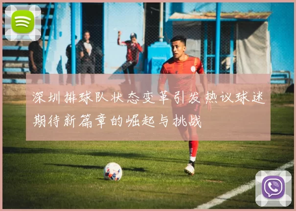 深圳排球队状态变革引发热议球迷期待新篇章的崛起与挑战