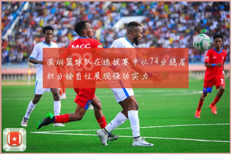 深圳篮球队在选拔赛中以74分稳居积分榜首位展现强劲实力