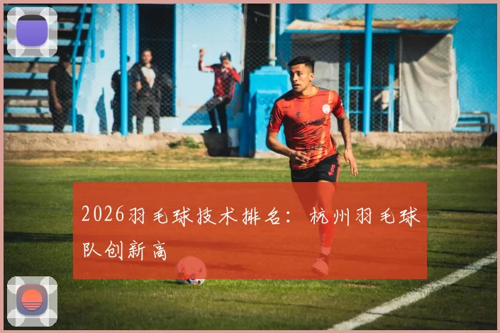 2026羽毛球技术排名：杭州羽毛球队创新高