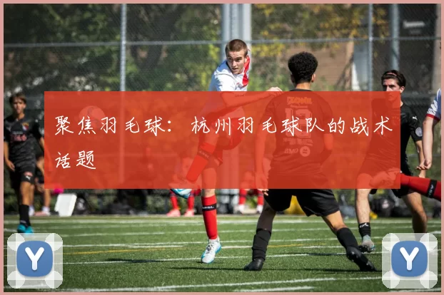 聚焦羽毛球：杭州羽毛球队的战术话题