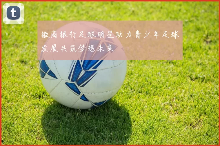 徽商银行足球明星助力青少年足球发展共筑梦想未来