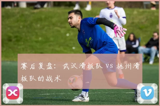 赛后复盘：武汉滑板队 vs 杭州滑板队的战术