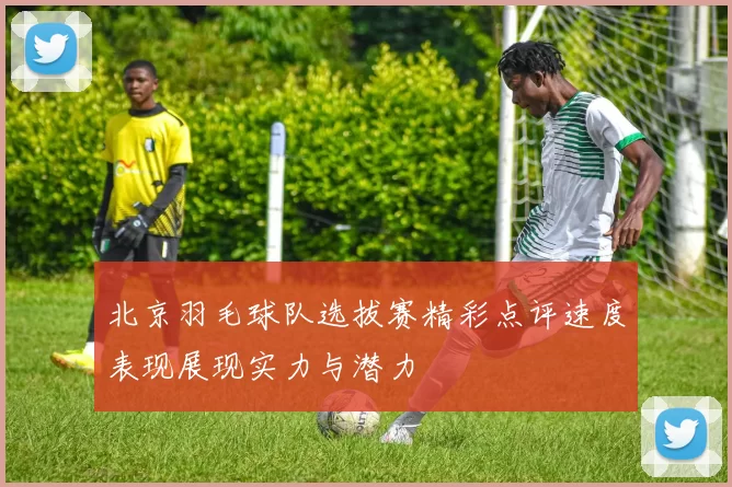 北京羽毛球队选拔赛精彩点评速度表现展现实力与潜力