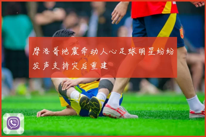 摩洛哥地震牵动人心足球明星纷纷发声支持灾后重建