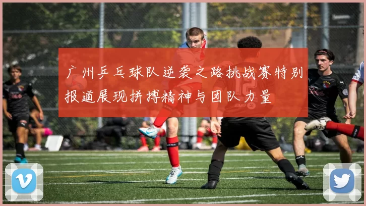 广州乒乓球队逆袭之路挑战赛特别报道展现拼搏精神与团队力量