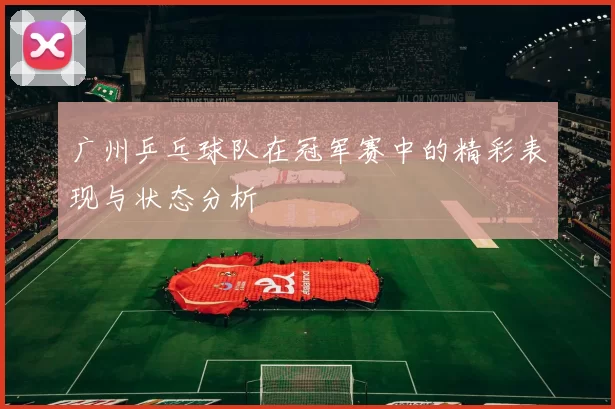 广州乒乓球队在冠军赛中的精彩表现与状态分析