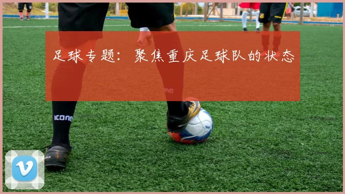 足球专题：聚焦重庆足球队的状态